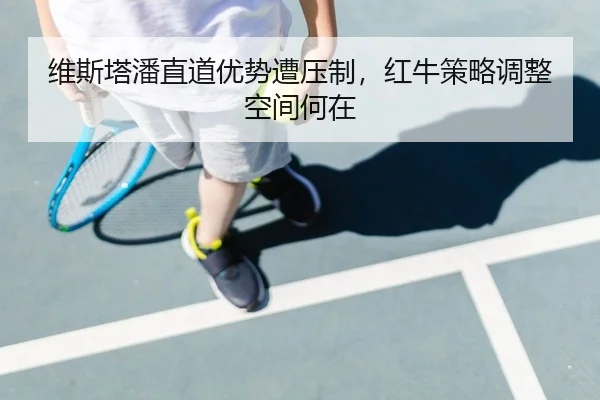 维斯塔潘直道优势遭压制，红牛策略调整空间何在